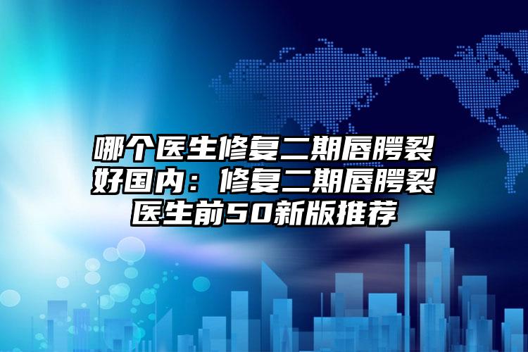 哪个医生修复二期唇腭裂好国内:修复二期唇腭裂医生前50新版推荐