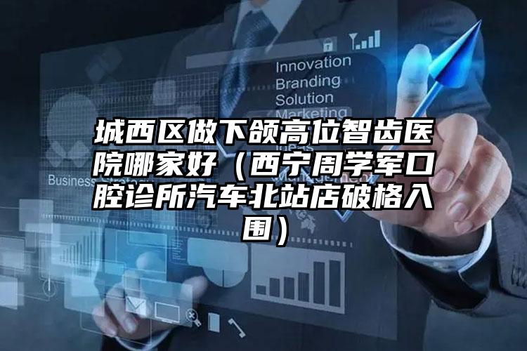 城西区做下颌高位智齿医院哪家好(西宁周学军口腔诊所汽车北站店破格入围)