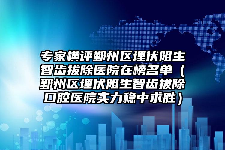 专家横评鄞州区埋伏阻生智齿拔除医院在榜名单(鄞州区埋伏阻生智齿拔除口腔医院实力稳中求胜)