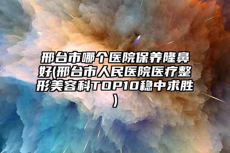 邢台市哪个医院保养隆鼻好(邢台市人民医院医疗整形美容科TOP10稳中求胜)