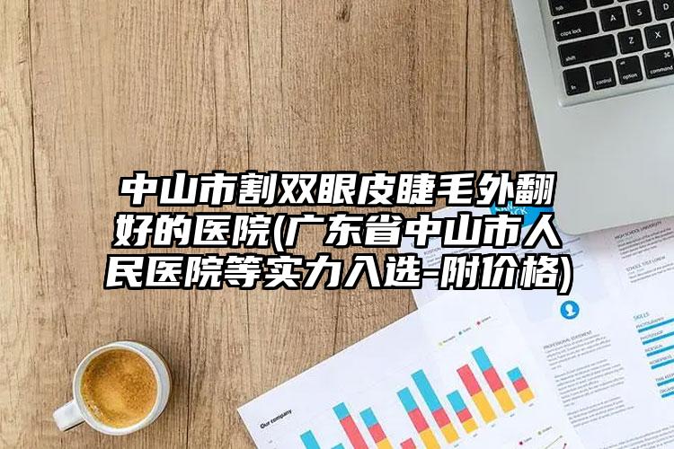 中山市割双眼皮睫毛外翻好的医院(广东省中山市人民医院等实力入选-附价格)