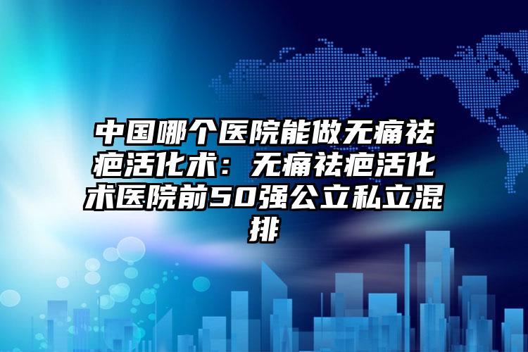 中国哪个医院能做无痛祛疤活化术:无痛祛疤活化术医院前50强公立私立混排