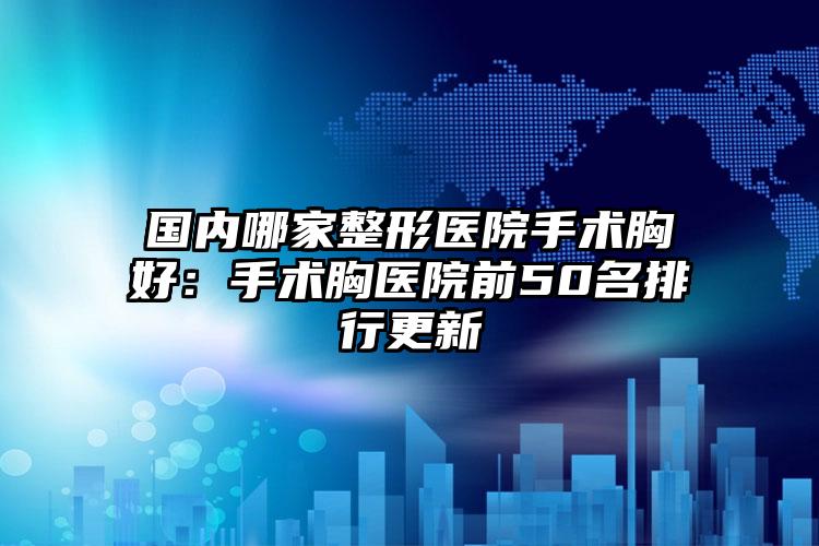 国内哪家整形医院手术胸好:手术胸医院前50名排行更新