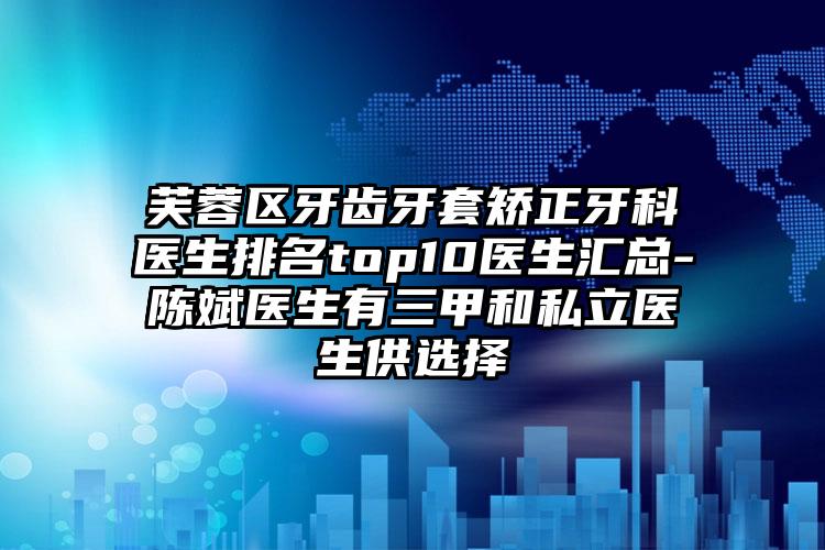 芙蓉区牙齿牙套矫正牙科医生排名top10医生汇总-陈斌医生有三甲和私立医生供选择