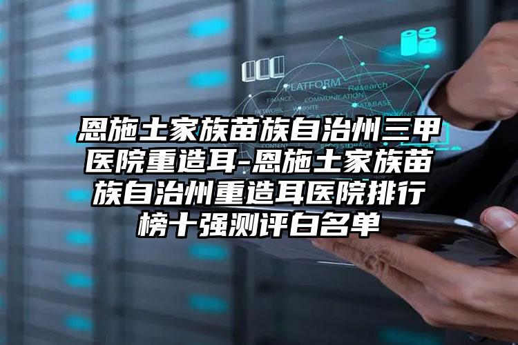 恩施土家族苗族自治州三甲医院重造耳-恩施土家族苗族自治州重造耳医院排行榜十强测评白名单