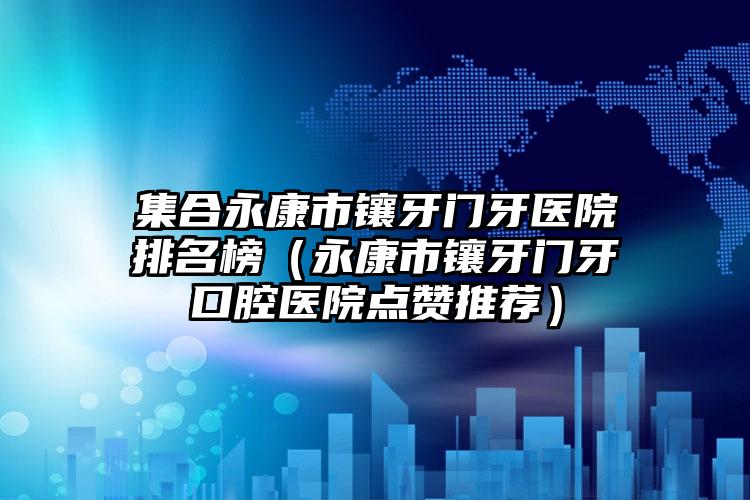 集合永康市镶牙门牙医院排名榜(永康市镶牙门牙口腔医院点赞推荐)