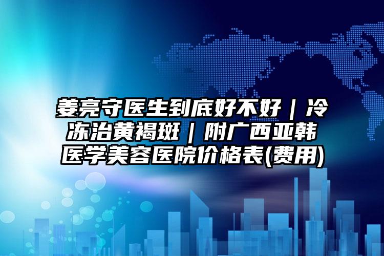 姜亮守医生到底好不好｜冷冻治黄褐斑｜附广西亚韩医学美容医院价格表(费用)