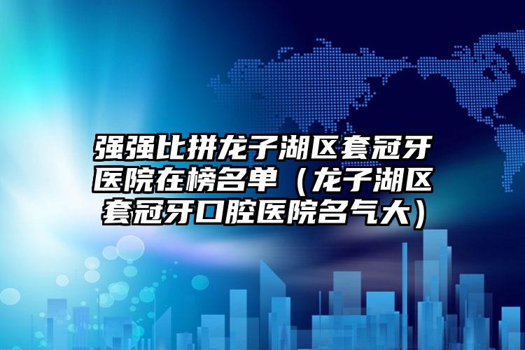 强强比拼龙子湖区套冠牙医院在榜名单(龙子湖区套冠牙口腔医院名气大)