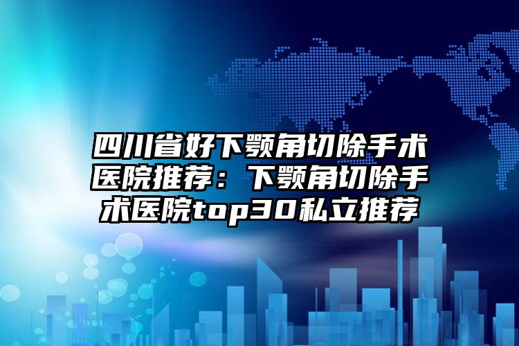 四川省好下颚角切除手术医院推荐:下颚角切除手术医院top30私立推荐