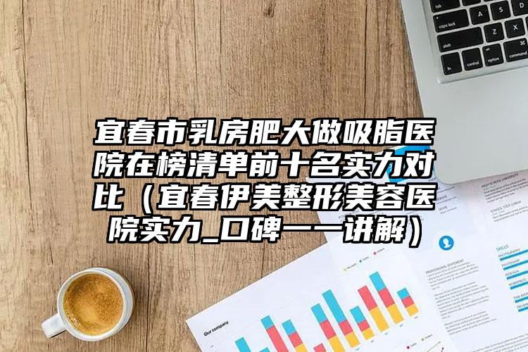 宜春市乳房肥大做吸脂医院在榜清单前十名实力对比(宜春伊美整形美容医院实力_口碑一一讲解)