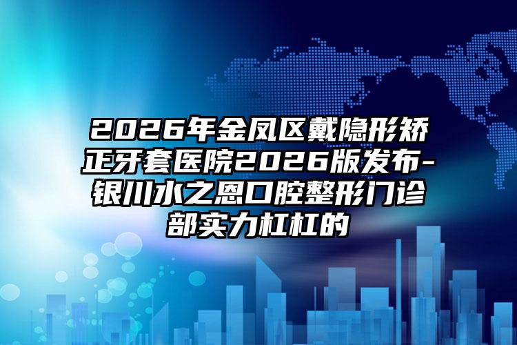 2026年金凤区戴隐形矫正牙套医院2026版发布-银川水之恩口腔整形门诊部实力杠杠的