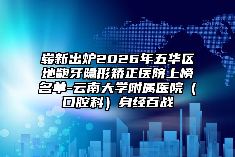 崭新出炉2026年五华区地龅牙隐形矫正医院上榜名单-云南大学附属医院(口腔科)身经百战