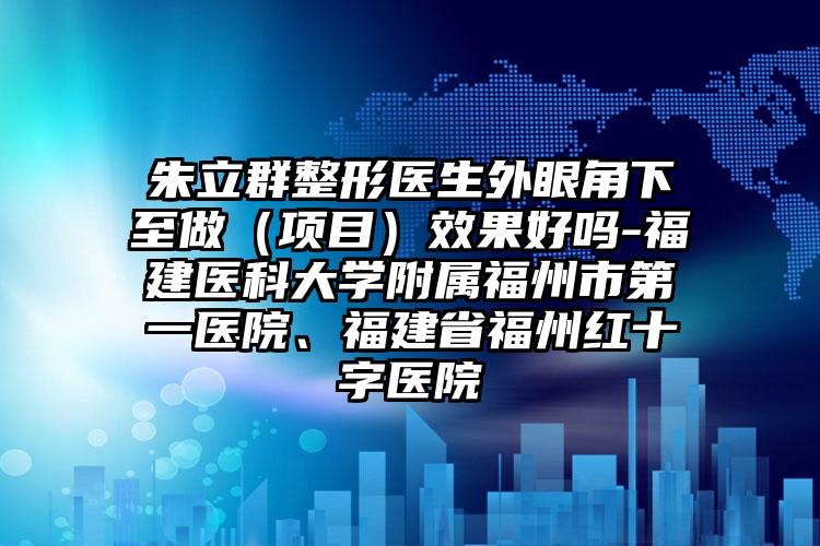 朱立群整形医生外眼角下至做(项目)效果好吗-福建医科大学附属福州市第一医院、福建省福州红十字医院