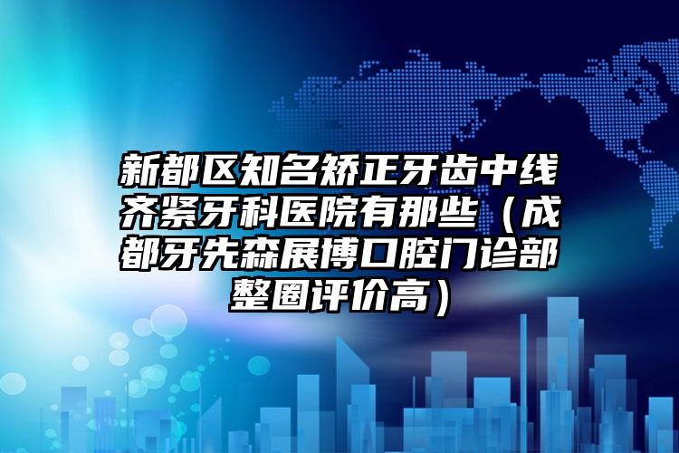 新都区知名矫正牙齿中线齐紧牙科医院有那些（成都牙先森展博口腔门诊部整圈评价高）