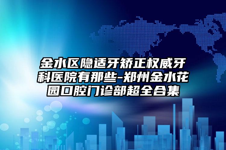 金水区隐适牙矫正权威牙科医院有那些-郑州金水花园口腔门诊部超全合集