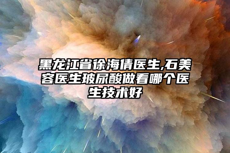 黑龙江省徐海倩医生,石美容医生玻尿酸做看哪个医生技术好