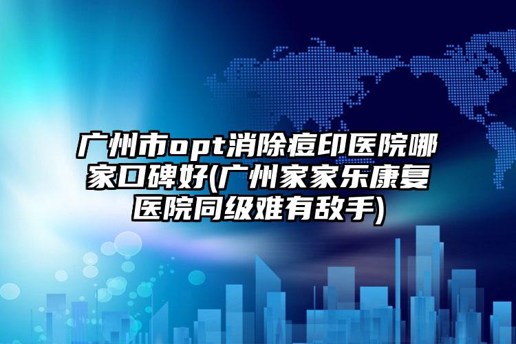 广州市opt消除痘印医院哪家口碑好(广州家家乐康复医院同级难有敌手)