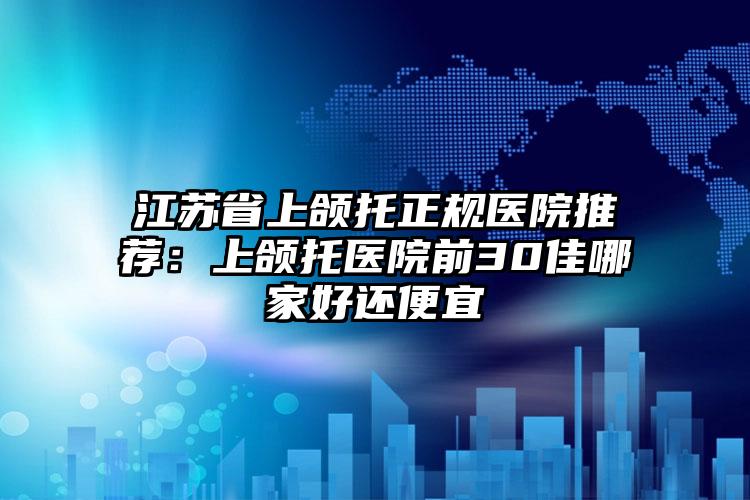江苏省上颌托正规医院推荐:上颌托医院前30佳哪家好还便宜