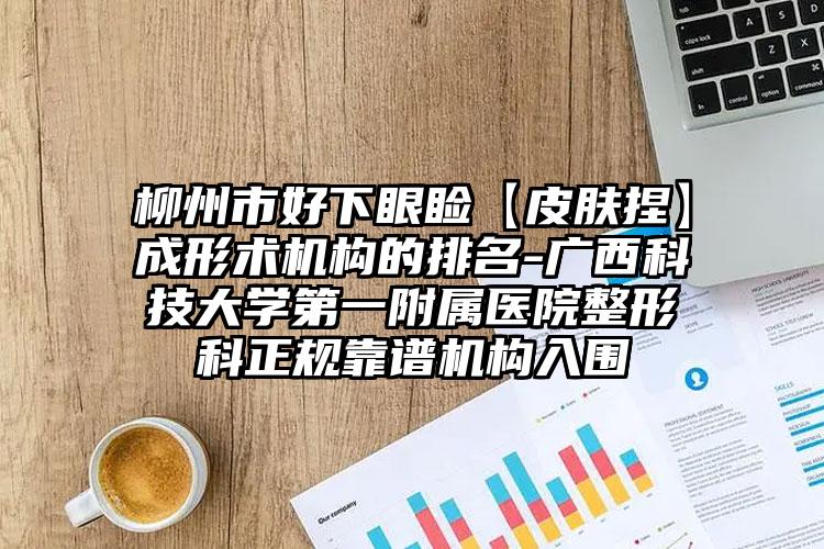 柳州市好下眼睑【皮肤捏】成形术机构的排名-广西科技大学第一附属医院整形科正规靠谱机构入围