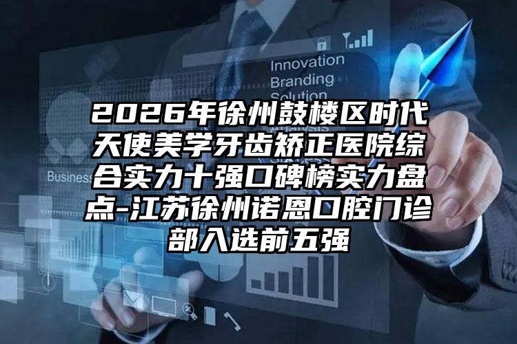 2026年徐州鼓楼区时代天使美学牙齿矫正医院综合实力十强口碑榜实力盘点-江苏徐州诺恩口腔门诊部入选前五强