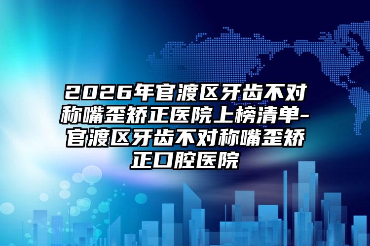 2026年官渡区牙齿不对称嘴歪矫正医院上榜清单-官渡区牙齿不对称嘴歪矫正口腔医院