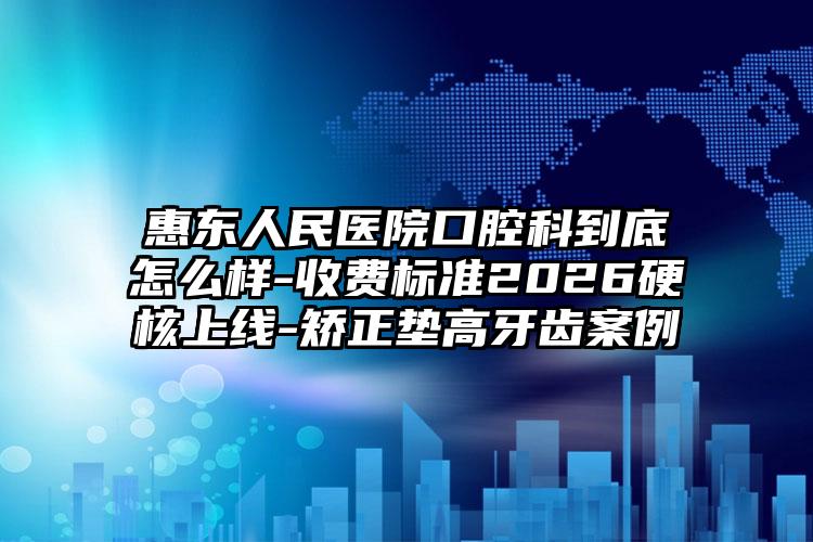 惠东人民医院口腔科到底怎么样-收费标准2026硬核上线-矫正垫高牙齿案例