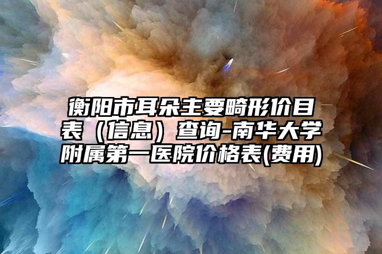 衡阳市耳朵主要畸形价目表（信息）查询-南华大学附属第一医院价格表(费用)