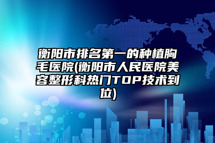 衡阳市排名第一的种植胸毛医院(衡阳市人民医院美容整形科热门TOP技术到位)