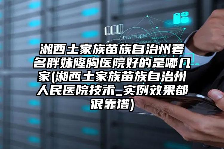 湘西土家族苗族自治州著名胖妹隆胸医院好的是哪几家(湘西土家族苗族自治州人民医院技术_实例效果都很靠谱)