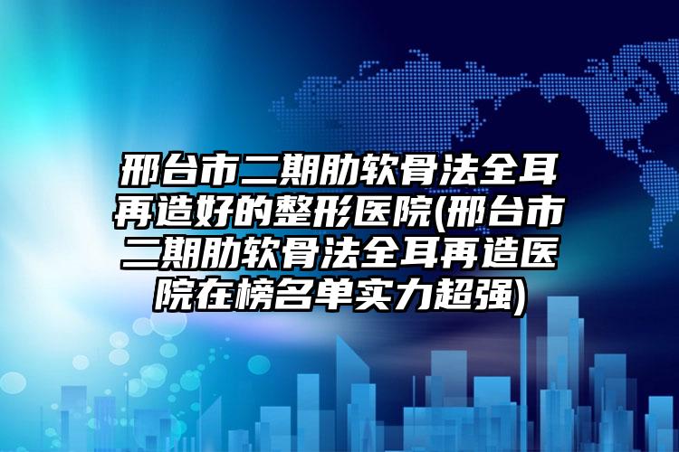 邢台市二期肋软骨法全耳再造好的整形医院(邢台市二期肋软骨法全耳再造医院在榜名单实力超强)