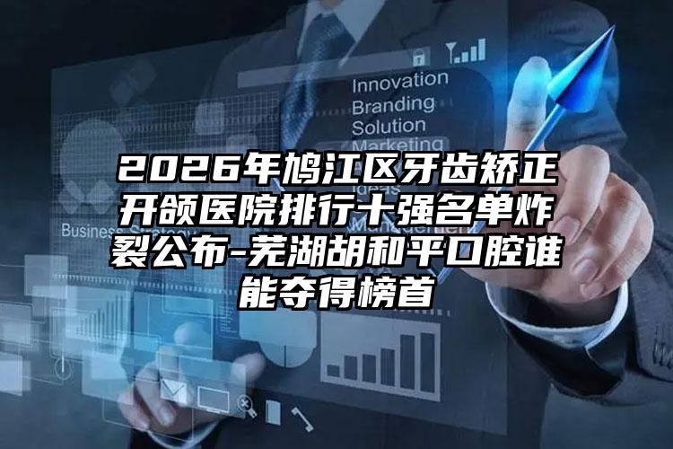 2026年鸠江区牙齿矫正开颌医院排行十强名单炸裂公布-芜湖胡和平口腔谁能夺得榜首