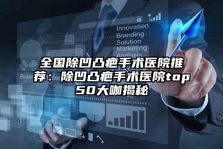 全国除凹凸疤手术医院推荐:除凹凸疤手术医院top50大咖揭秘