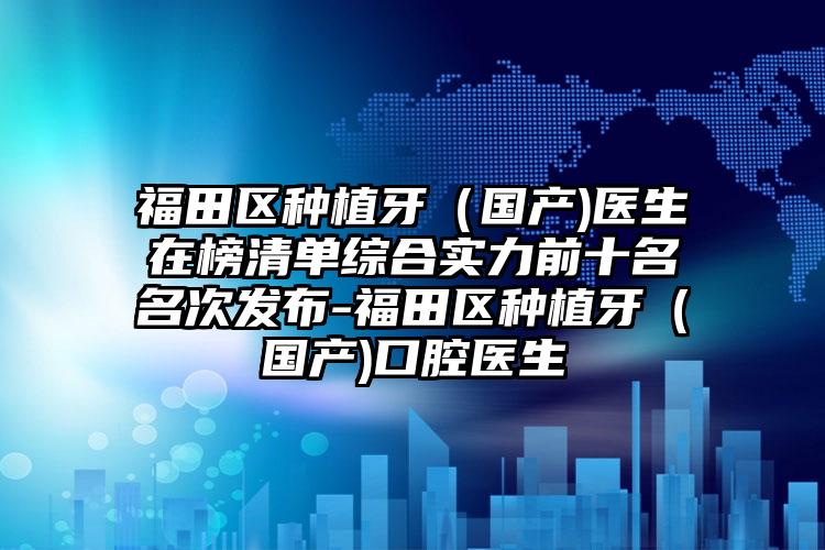 福田区种植牙(国产)医生在榜清单综合实力前十名名次发布-福田区种植牙(国产)口腔医生