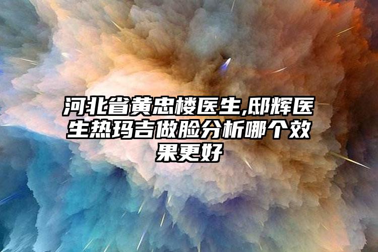 河北省黄忠楼医生,邸辉医生热玛吉做脸分析哪个效果更好