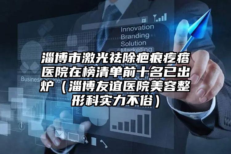 淄博市激光祛除疤痕疙瘩医院在榜清单前十名已出炉(淄博友谊医院美容整形科实力不俗)