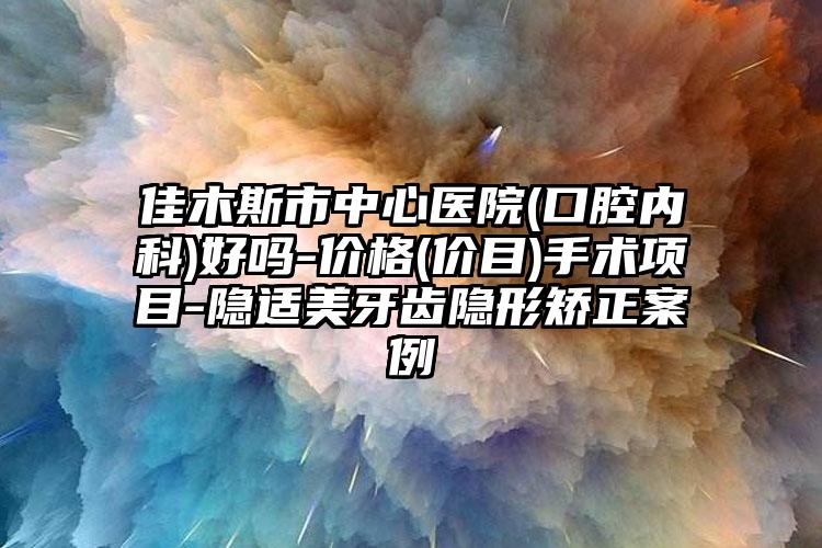 佳木斯市中心医院(口腔内科)好吗-价格(价目)手术项目-隐适美牙齿隐形矫正案例