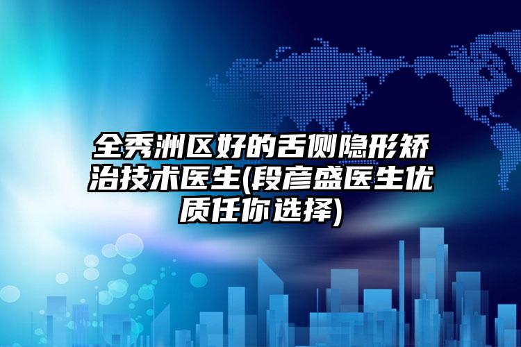 全秀洲区好的舌侧隐形矫治技术医生(段彦盛医生优质任你选择)