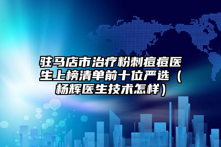 驻马店市治疗粉刺痘痘医生上榜清单前十位严选(杨辉医生技术怎样)
