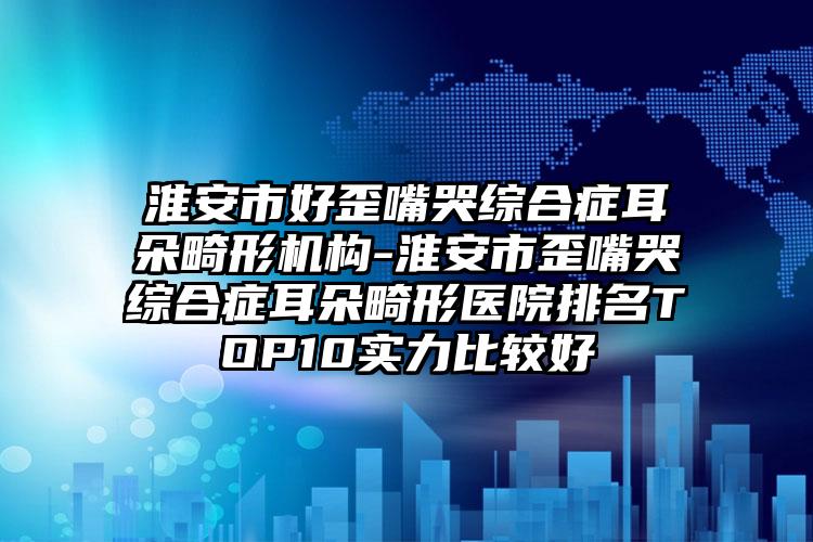 淮安市好歪嘴哭综合症耳朵畸形机构-淮安市歪嘴哭综合症耳朵畸形医院排名TOP10实力比较好
