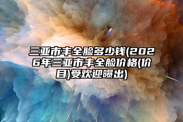 三亚市丰全脸多少钱(2026年三亚市丰全脸价格(价目)受欢迎曝出)