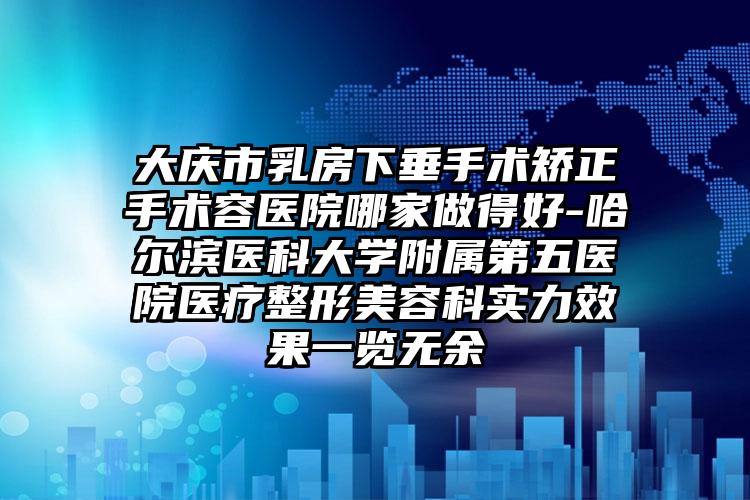 大庆市乳房下垂手术矫正手术容医院哪家做得好-哈尔滨医科大学附属第五医院医疗整形美容科实力效果一览无余