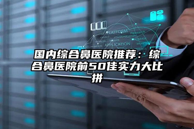 国内综合鼻医院推荐:综合鼻医院前50佳实力大比拼