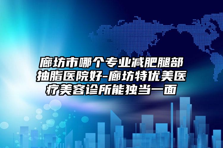 廊坊市哪个专业减肥腿部抽脂医院好-廊坊特优美医疗美容诊所能独当一面