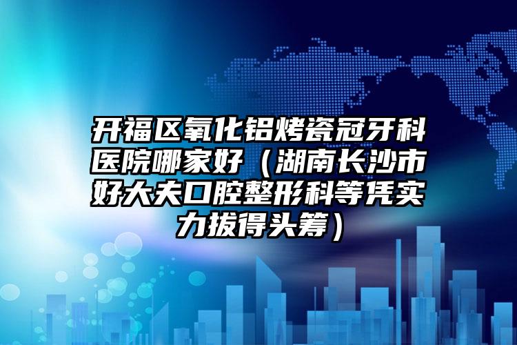开福区氧化铝烤瓷冠牙科医院哪家好(湖南长沙市好大夫口腔整形科等凭实力拔得头筹)