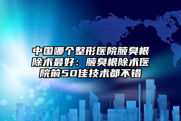 中国哪个整形医院腋臭根除术最好:腋臭根除术医院前50佳技术都不错