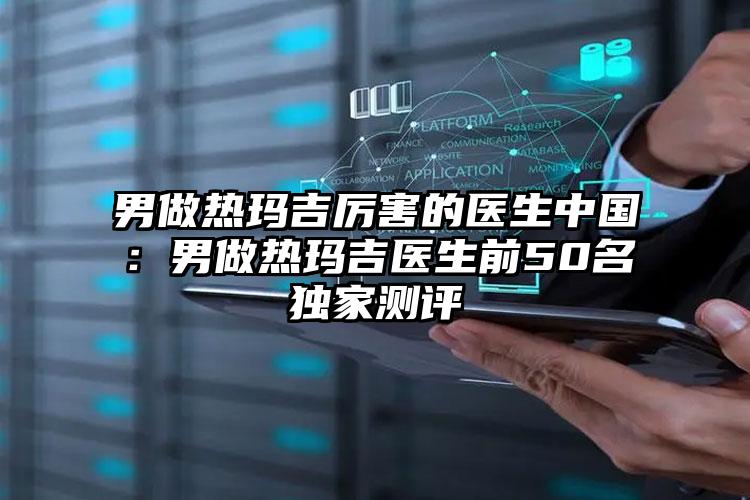 男做热玛吉厉害的医生中国:男做热玛吉医生前50名独家测评