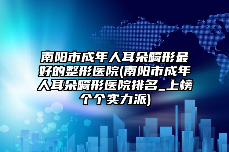 南阳市成年人耳朵畸形最好的整形医院(南阳市成年人耳朵畸形医院排名_上榜个个实力派)