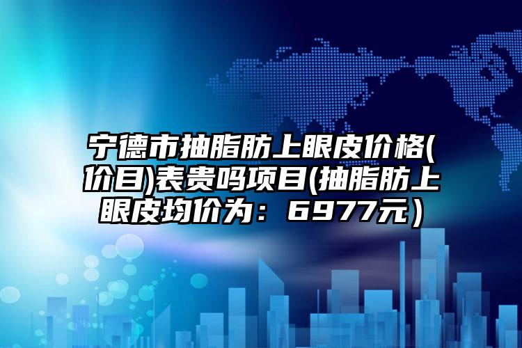 宁德市抽脂肪上眼皮价格(价目)表贵吗项目(抽脂肪上眼皮均价为:6977元)