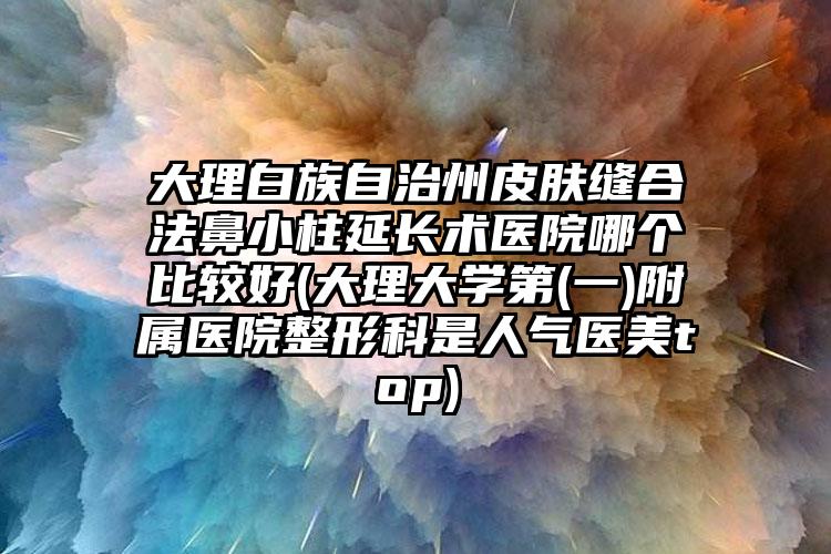 大理白族自治州皮肤缝合法鼻小柱延长术医院哪个比较好(大理大学第(一)附属医院整形科是人气医美top)