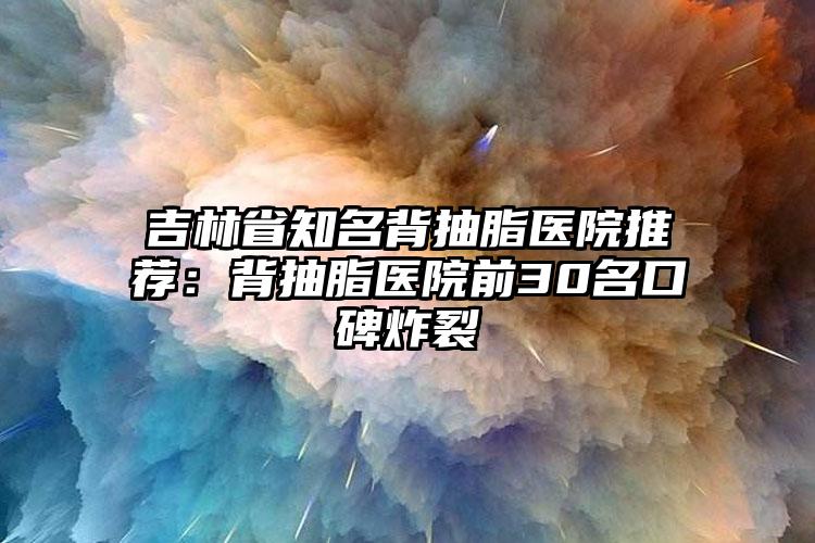 吉林省知名背抽脂医院推荐：背抽脂医院前30名口碑炸裂